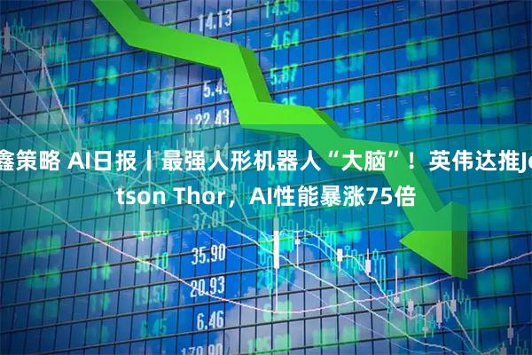 鑫策略 AI日报丨最强人形机器人“大脑”！英伟达推Jetson Thor，AI性能暴涨75倍