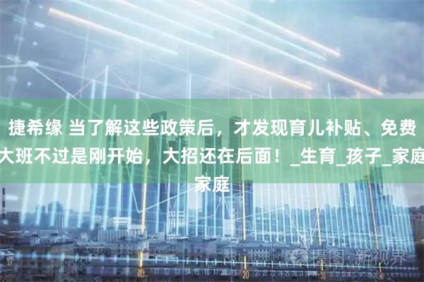 捷希缘 当了解这些政策后，才发现育儿补贴、免费大班不过是刚开始，大招还在后面！_生育_孩子_家庭