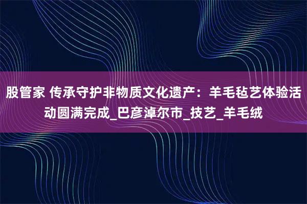 股管家 传承守护非物质文化遗产：羊毛毡艺体验活动圆满完成_巴彦淖尔市_技艺_羊毛绒