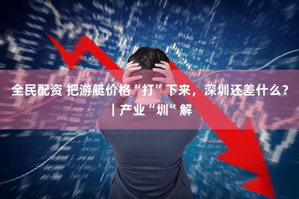 全民配资 把游艇价格“打”下来，深圳还差什么？｜产业“圳”解