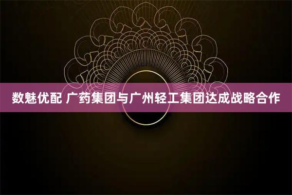 数魅优配 广药集团与广州轻工集团达成战略合作