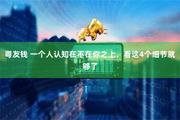 粤友钱 一个人认知在不在你之上，看这4个细节就够了