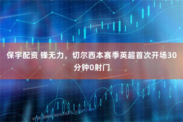 保宇配资 锋无力，切尔西本赛季英超首次开场30分钟0射门