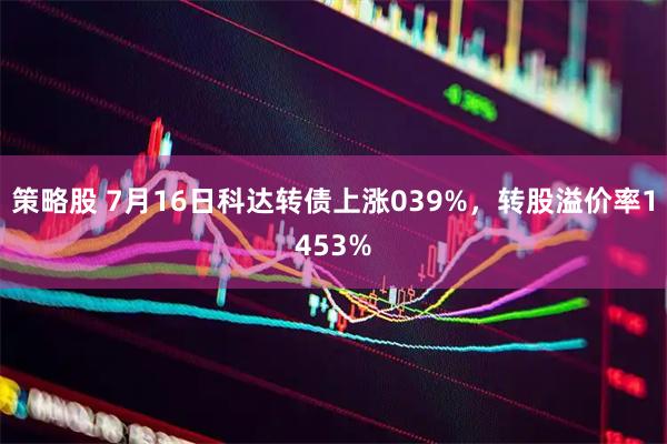 策略股 7月16日科达转债上涨039%，转股溢价率1453%