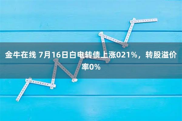 金牛在线 7月16日白电转债上涨021%，转股溢价率0%