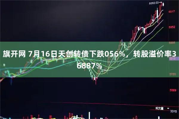旗开网 7月16日天创转债下跌056%，转股溢价率36887%